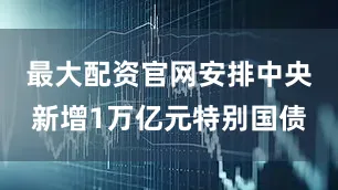 最大配资官网安排中央新增1万亿元特别国债