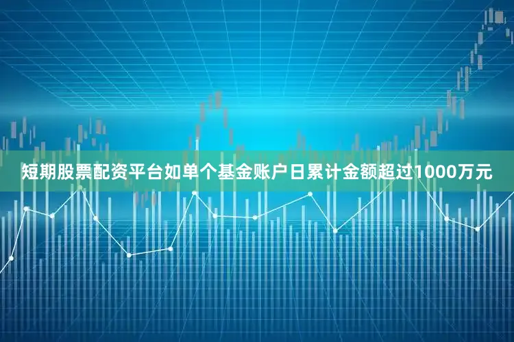 短期股票配资平台如单个基金账户日累计金额超过1000万元