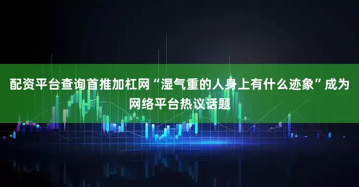 配资平台查询首推加杠网“湿气重的人身上有什么迹象”成为网络平台热议话题