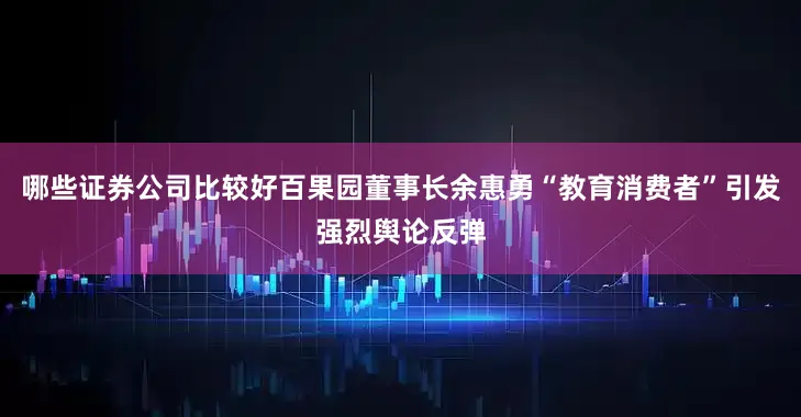 哪些证券公司比较好百果园董事长余惠勇“教育消费者”引发强烈舆论反弹