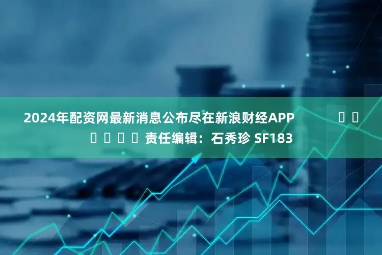2024年配资网最新消息公布尽在新浪财经APP            						责任编辑：石秀珍 SF183