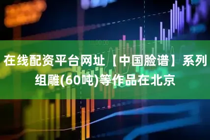 在线配资平台网址【中国脸谱】系列组雕(60吨)等作品在北京