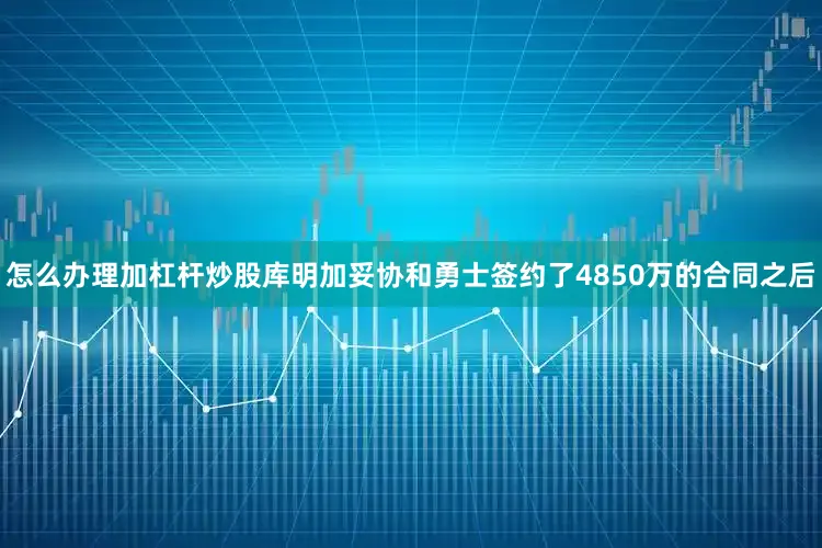 怎么办理加杠杆炒股库明加妥协和勇士签约了4850万的合同之后