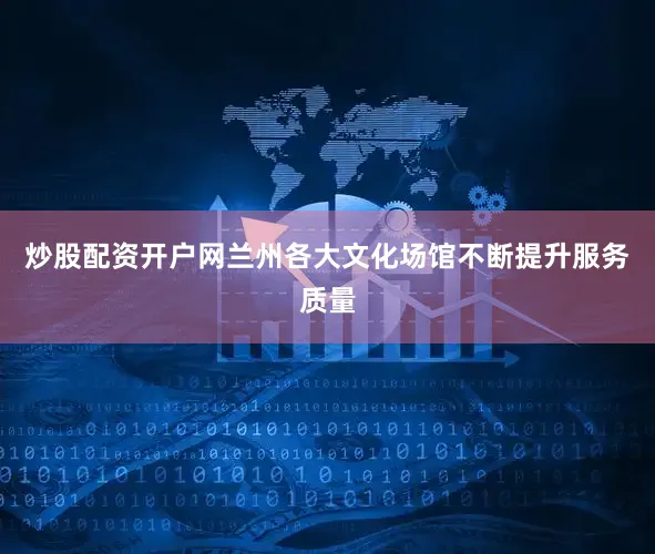 炒股配资开户网兰州各大文化场馆不断提升服务质量