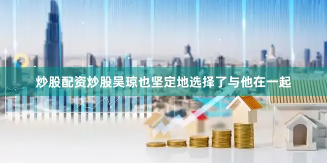 炒股配资炒股吴琼也坚定地选择了与他在一起